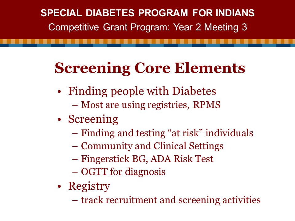 SPECIAL DIABETES PROGRAM FOR INDIANS Competitive Grant Program: Year 2 Meeting 3 Screening Core Elements Finding people with Diabetes –Most are using registries, RPMS Screening –Finding and testing at risk individuals –Community and Clinical Settings –Fingerstick BG, ADA Risk Test –OGTT for diagnosis Registry –track recruitment and screening activities