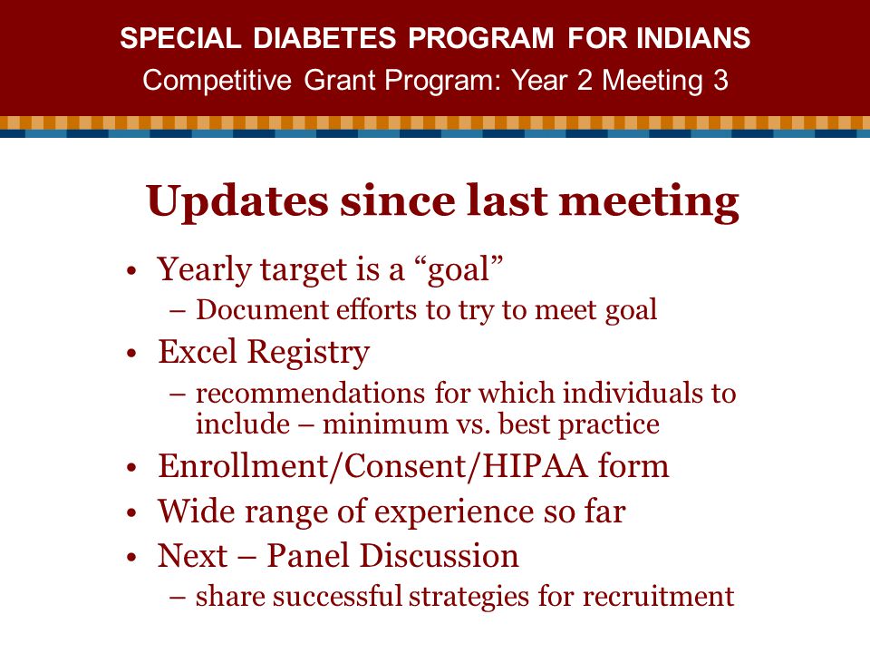 SPECIAL DIABETES PROGRAM FOR INDIANS Competitive Grant Program: Year 2 Meeting 3 Updates since last meeting Yearly target is a goal –Document efforts to try to meet goal Excel Registry –recommendations for which individuals to include – minimum vs.