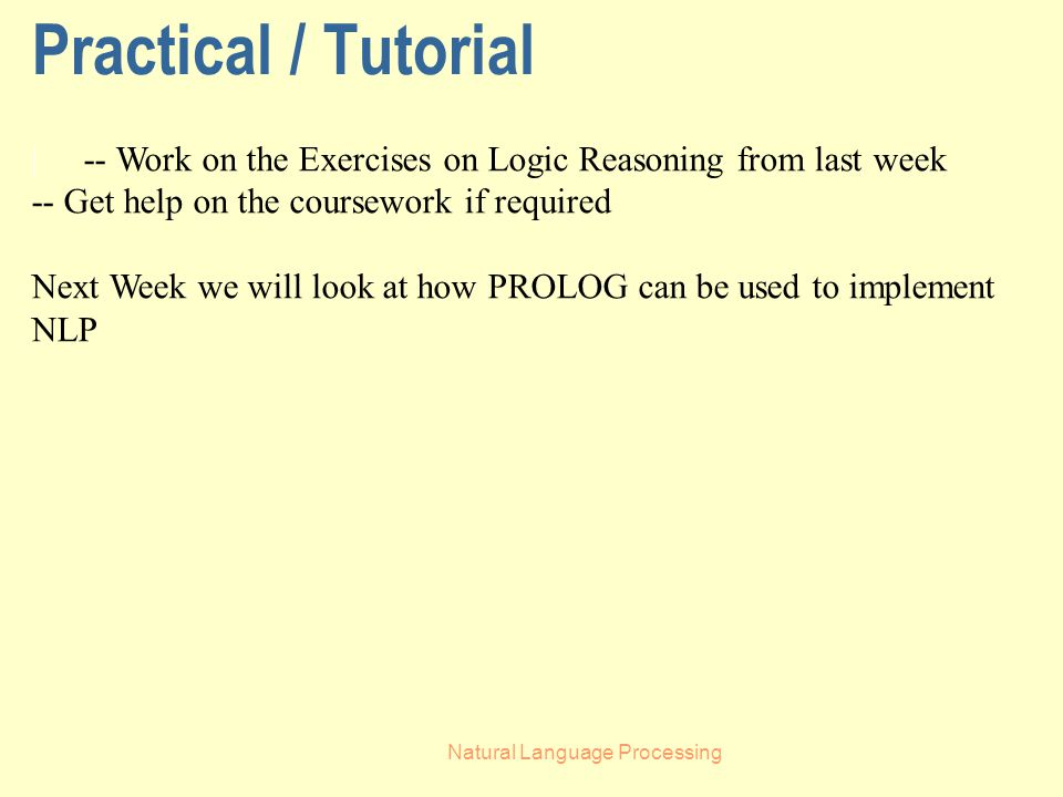 Natural Language Processing Practical / Tutorial | -- Work on the Exercises on Logic Reasoning from last week -- Get help on the coursework if required Next Week we will look at how PROLOG can be used to implement NLP