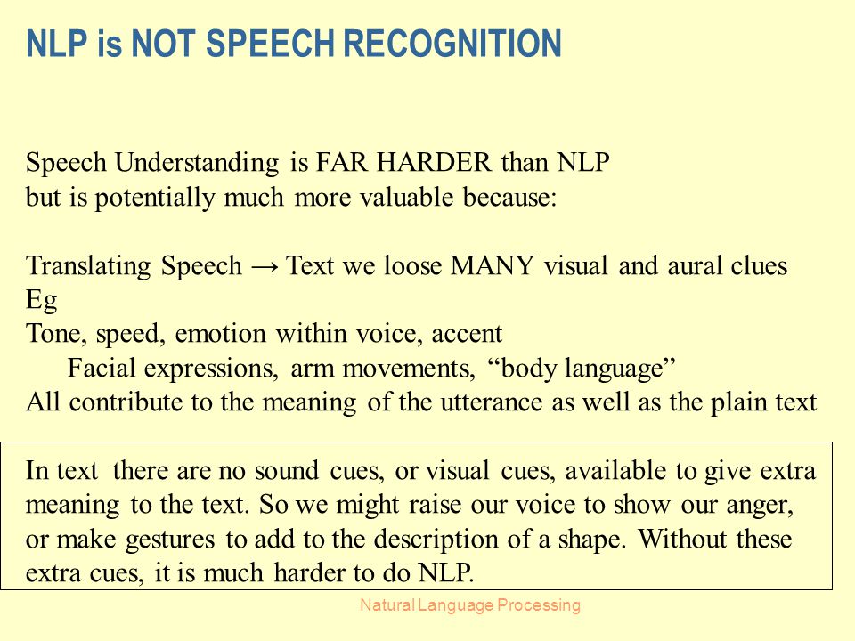 Natural Language Processing NLP is NOT SPEECH RECOGNITION Speech Understanding is FAR HARDER than NLP but is potentially much more valuable because: Translating Speech → Text we loose MANY visual and aural clues Eg Tone, speed, emotion within voice, accent Facial expressions, arm movements, body language All contribute to the meaning of the utterance as well as the plain text In text there are no sound cues, or visual cues, available to give extra meaning to the text.