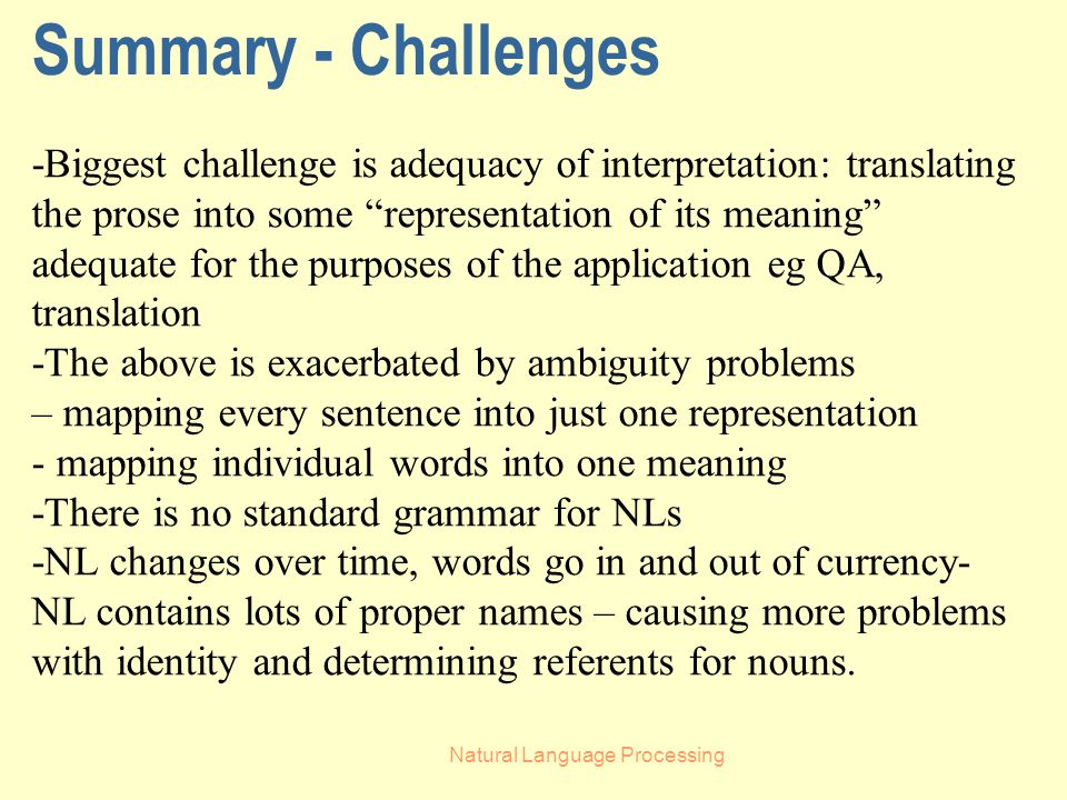 Natural Language Processing Summary - Challenges -Biggest challenge is adequacy of interpretation: translating the prose into some representation of its meaning adequate for the purposes of the application eg QA, translation -The above is exacerbated by ambiguity problems – mapping every sentence into just one representation - mapping individual words into one meaning -There is no standard grammar for NLs -NL changes over time, words go in and out of currency- NL contains lots of proper names – causing more problems with identity and determining referents for nouns.