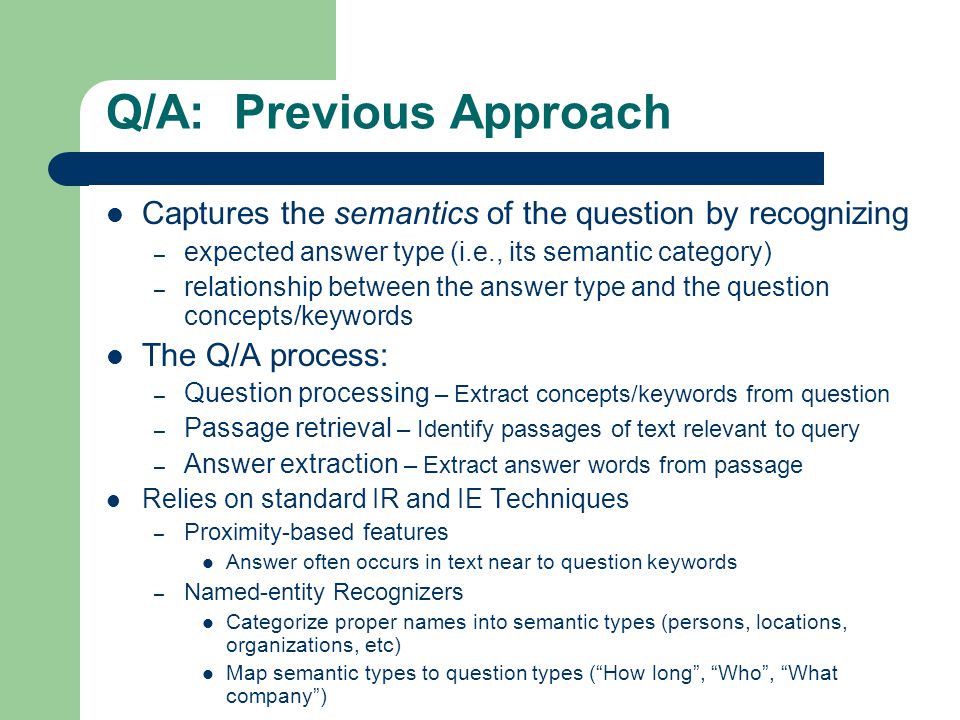 Q/A: Previous Approach Captures the semantics of the question by recognizing – expected answer type (i.e., its semantic category) – relationship between the answer type and the question concepts/keywords The Q/A process: – Question processing – Extract concepts/keywords from question – Passage retrieval – Identify passages of text relevant to query – Answer extraction – Extract answer words from passage Relies on standard IR and IE Techniques – Proximity-based features Answer often occurs in text near to question keywords – Named-entity Recognizers Categorize proper names into semantic types (persons, locations, organizations, etc) Map semantic types to question types ( How long , Who , What company )