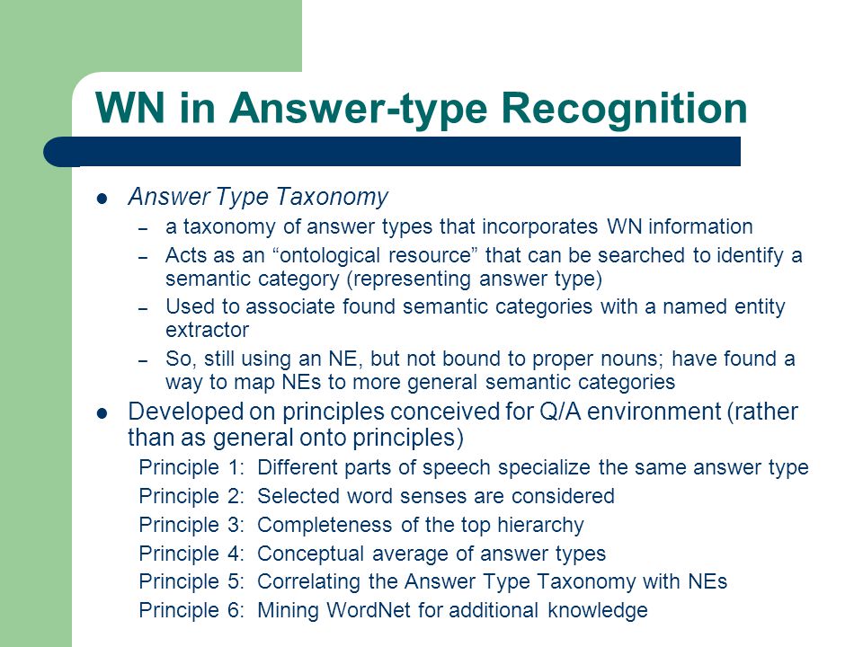 WN in Answer-type Recognition Answer Type Taxonomy – a taxonomy of answer types that incorporates WN information – Acts as an ontological resource that can be searched to identify a semantic category (representing answer type) – Used to associate found semantic categories with a named entity extractor – So, still using an NE, but not bound to proper nouns; have found a way to map NEs to more general semantic categories Developed on principles conceived for Q/A environment (rather than as general onto principles) Principle 1: Different parts of speech specialize the same answer type Principle 2: Selected word senses are considered Principle 3: Completeness of the top hierarchy Principle 4: Conceptual average of answer types Principle 5: Correlating the Answer Type Taxonomy with NEs Principle 6: Mining WordNet for additional knowledge