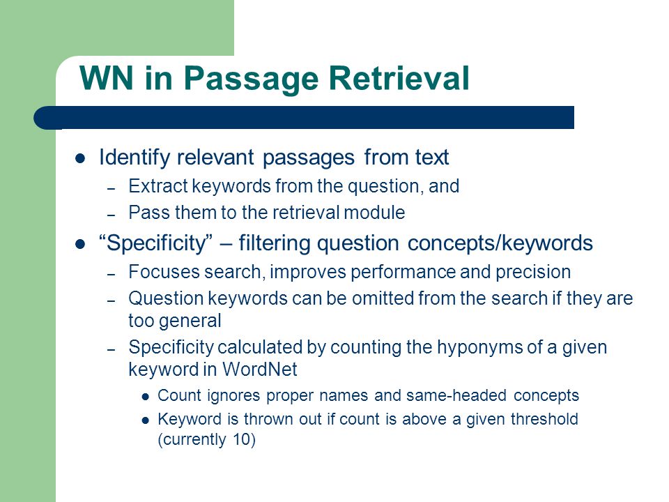 WN in Passage Retrieval Identify relevant passages from text – Extract keywords from the question, and – Pass them to the retrieval module Specificity – filtering question concepts/keywords – Focuses search, improves performance and precision – Question keywords can be omitted from the search if they are too general – Specificity calculated by counting the hyponyms of a given keyword in WordNet Count ignores proper names and same-headed concepts Keyword is thrown out if count is above a given threshold (currently 10)