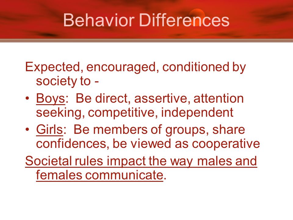 Behavior Differences Expected, encouraged, conditioned by society to - Boys: Be direct, assertive, attention seeking, competitive, independent Girls: Be members of groups, share confidences, be viewed as cooperative Societal rules impact the way males and females communicate.