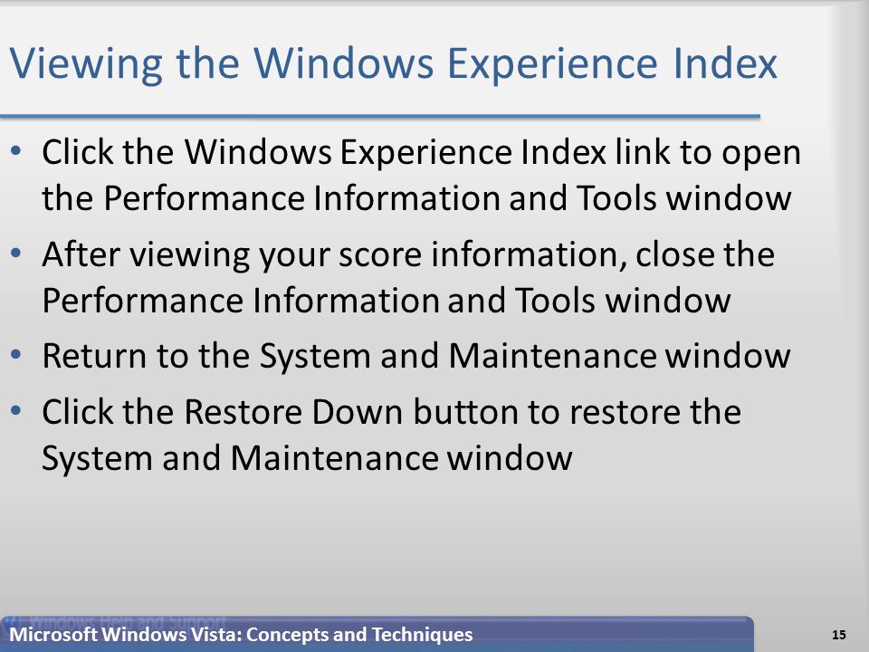 Viewing the Windows Experience Index Click the Windows Experience Index link to open the Performance Information and Tools window After viewing your score information, close the Performance Information and Tools window Return to the System and Maintenance window Click the Restore Down button to restore the System and Maintenance window 15 Microsoft Windows Vista: Concepts and Techniques