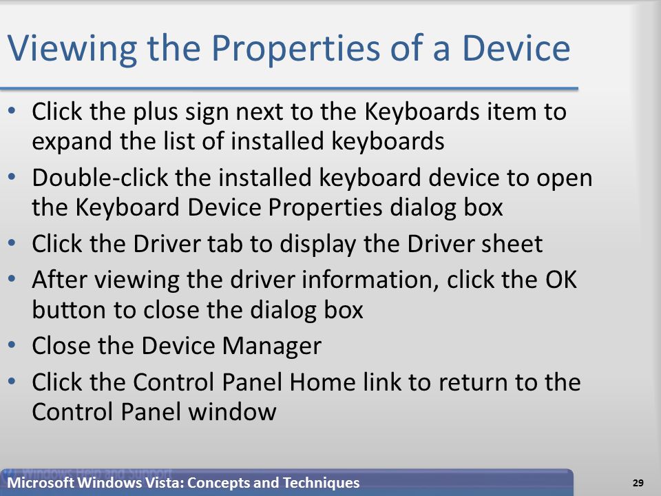 Viewing the Properties of a Device Click the plus sign next to the Keyboards item to expand the list of installed keyboards Double-click the installed keyboard device to open the Keyboard Device Properties dialog box Click the Driver tab to display the Driver sheet After viewing the driver information, click the OK button to close the dialog box Close the Device Manager Click the Control Panel Home link to return to the Control Panel window 29 Microsoft Windows Vista: Concepts and Techniques