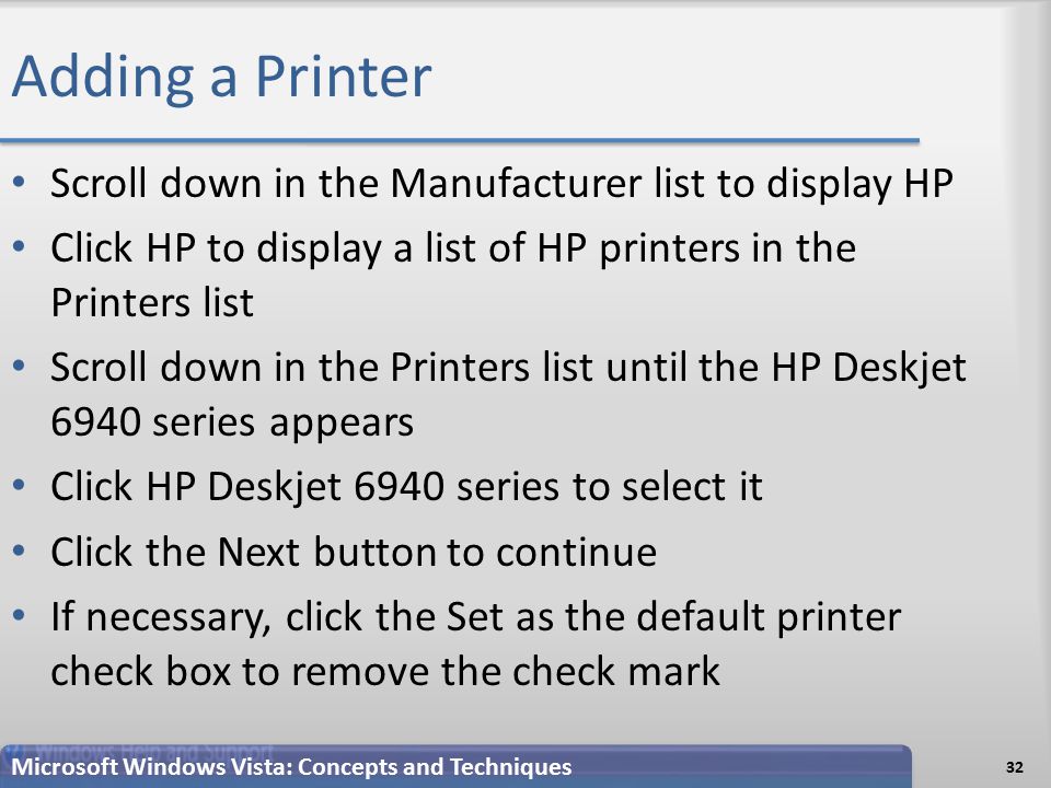 Adding a Printer Scroll down in the Manufacturer list to display HP Click HP to display a list of HP printers in the Printers list Scroll down in the Printers list until the HP Deskjet 6940 series appears Click HP Deskjet 6940 series to select it Click the Next button to continue If necessary, click the Set as the default printer check box to remove the check mark Microsoft Windows Vista: Concepts and Techniques 32
