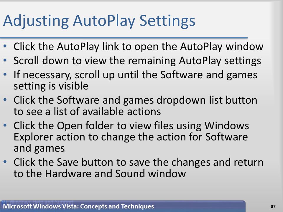 Adjusting AutoPlay Settings 37 Microsoft Windows Vista: Concepts and Techniques Click the AutoPlay link to open the AutoPlay window Scroll down to view the remaining AutoPlay settings If necessary, scroll up until the Software and games setting is visible Click the Software and games dropdown list button to see a list of available actions Click the Open folder to view files using Windows Explorer action to change the action for Software and games Click the Save button to save the changes and return to the Hardware and Sound window