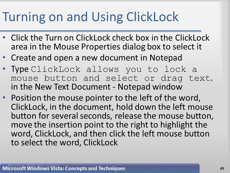 Turning on and Using ClickLock Click the Turn on ClickLock check box in the ClickLock area in the Mouse Properties dialog box to select it Create and open a new document in Notepad Type ClickLock allows you to lock a mouse button and select or drag text.