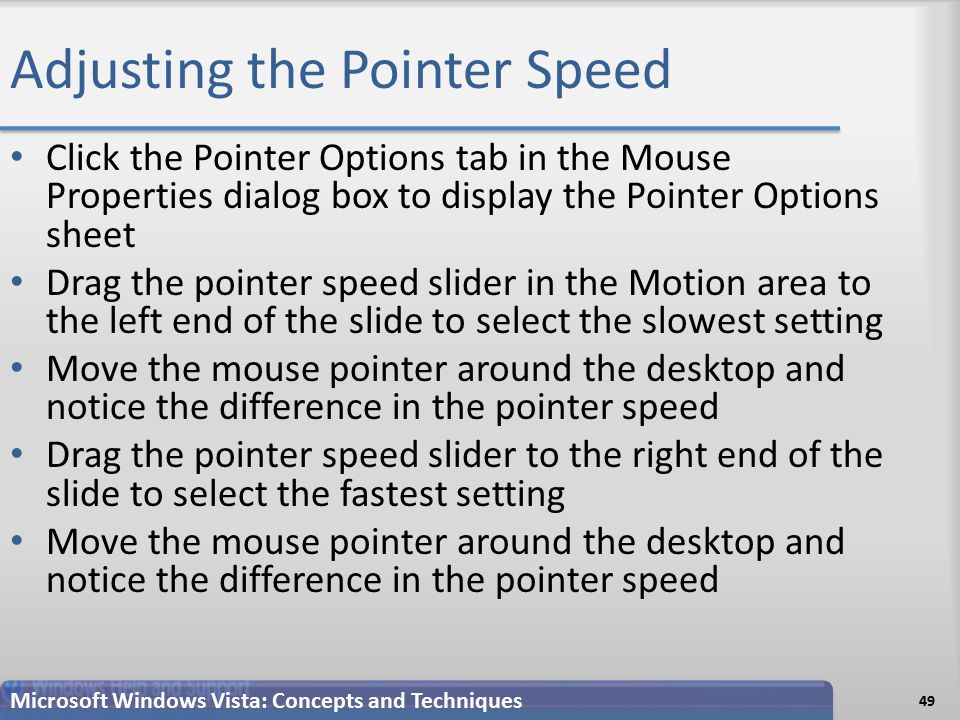 Adjusting the Pointer Speed Click the Pointer Options tab in the Mouse Properties dialog box to display the Pointer Options sheet Drag the pointer speed slider in the Motion area to the left end of the slide to select the slowest setting Move the mouse pointer around the desktop and notice the difference in the pointer speed Drag the pointer speed slider to the right end of the slide to select the fastest setting Move the mouse pointer around the desktop and notice the difference in the pointer speed 49 Microsoft Windows Vista: Concepts and Techniques
