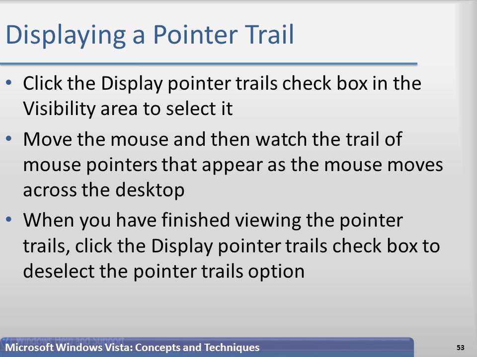 Displaying a Pointer Trail Click the Display pointer trails check box in the Visibility area to select it Move the mouse and then watch the trail of mouse pointers that appear as the mouse moves across the desktop When you have finished viewing the pointer trails, click the Display pointer trails check box to deselect the pointer trails option 53 Microsoft Windows Vista: Concepts and Techniques