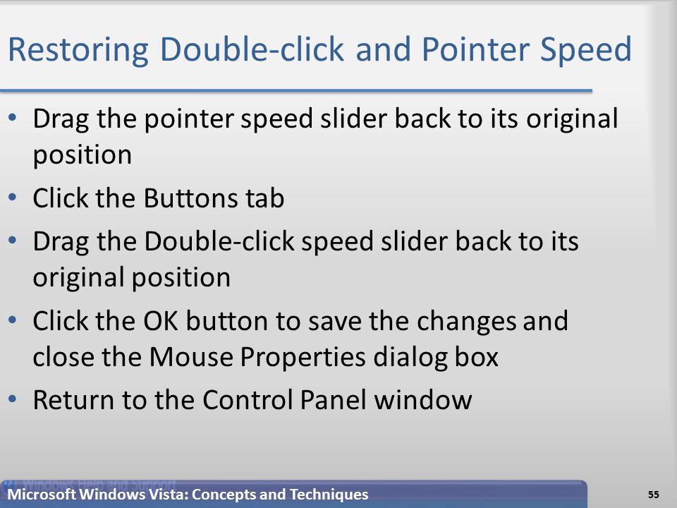 Restoring Double-click and Pointer Speed Drag the pointer speed slider back to its original position Click the Buttons tab Drag the Double-click speed slider back to its original position Click the OK button to save the changes and close the Mouse Properties dialog box Return to the Control Panel window 55 Microsoft Windows Vista: Concepts and Techniques