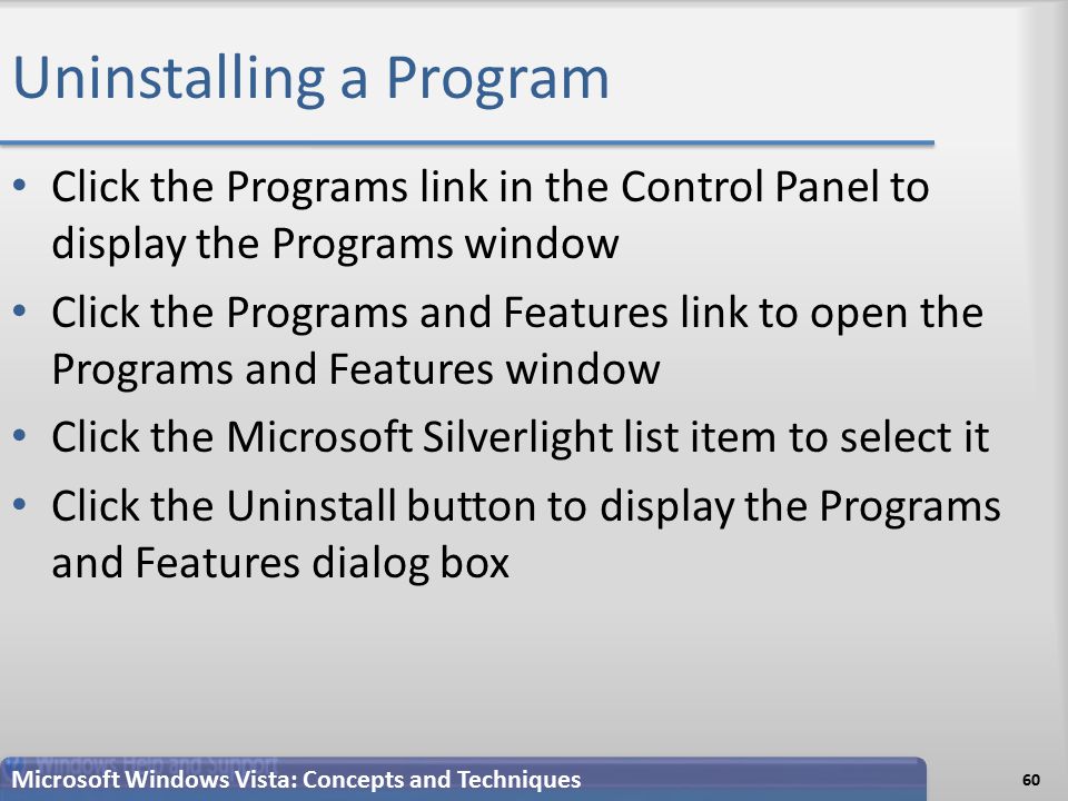 Uninstalling a Program 60 Microsoft Windows Vista: Concepts and Techniques Click the Programs link in the Control Panel to display the Programs window Click the Programs and Features link to open the Programs and Features window Click the Microsoft Silverlight list item to select it Click the Uninstall button to display the Programs and Features dialog box