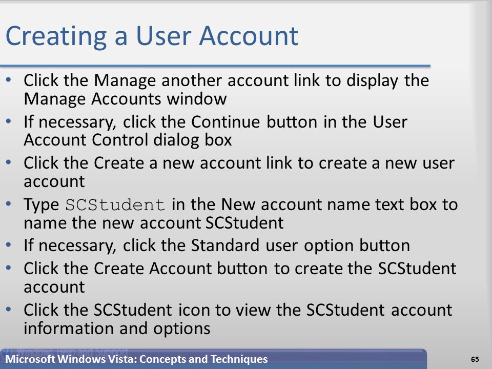 Creating a User Account Click the Manage another account link to display the Manage Accounts window If necessary, click the Continue button in the User Account Control dialog box Click the Create a new account link to create a new user account Type SCStudent in the New account name text box to name the new account SCStudent If necessary, click the Standard user option button Click the Create Account button to create the SCStudent account Click the SCStudent icon to view the SCStudent account information and options 65 Microsoft Windows Vista: Concepts and Techniques