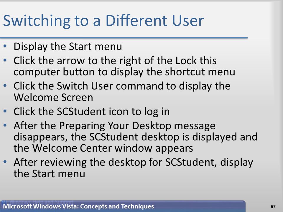 Switching to a Different User 67 Microsoft Windows Vista: Concepts and Techniques Display the Start menu Click the arrow to the right of the Lock this computer button to display the shortcut menu Click the Switch User command to display the Welcome Screen Click the SCStudent icon to log in After the Preparing Your Desktop message disappears, the SCStudent desktop is displayed and the Welcome Center window appears After reviewing the desktop for SCStudent, display the Start menu