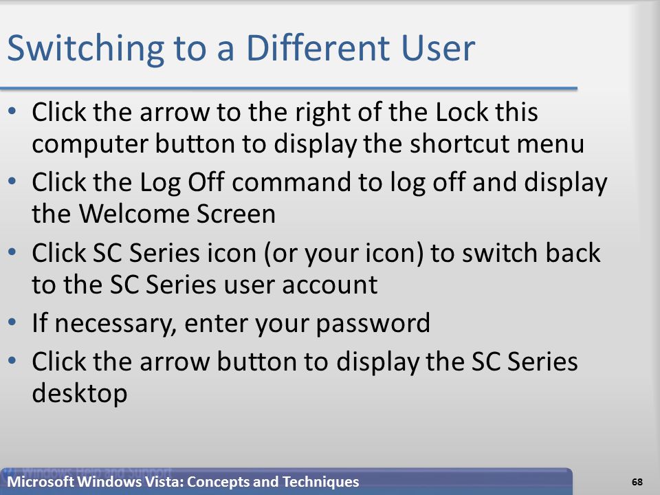 Switching to a Different User Click the arrow to the right of the Lock this computer button to display the shortcut menu Click the Log Off command to log off and display the Welcome Screen Click SC Series icon (or your icon) to switch back to the SC Series user account If necessary, enter your password Click the arrow button to display the SC Series desktop 68 Microsoft Windows Vista: Concepts and Techniques