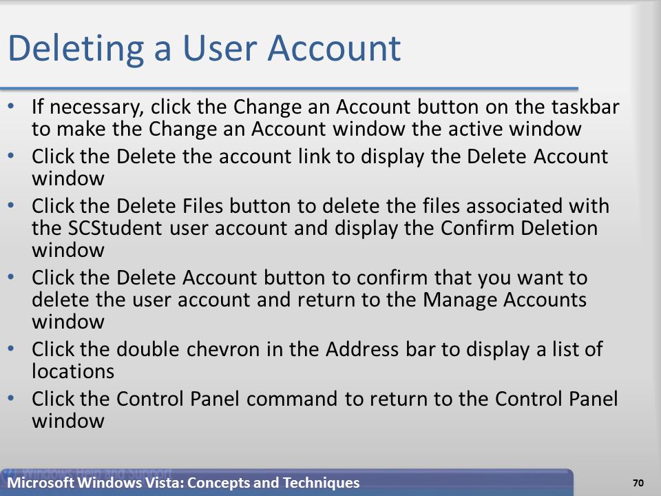 Deleting a User Account If necessary, click the Change an Account button on the taskbar to make the Change an Account window the active window Click the Delete the account link to display the Delete Account window Click the Delete Files button to delete the files associated with the SCStudent user account and display the Confirm Deletion window Click the Delete Account button to confirm that you want to delete the user account and return to the Manage Accounts window Click the double chevron in the Address bar to display a list of locations Click the Control Panel command to return to the Control Panel window 70 Microsoft Windows Vista: Concepts and Techniques