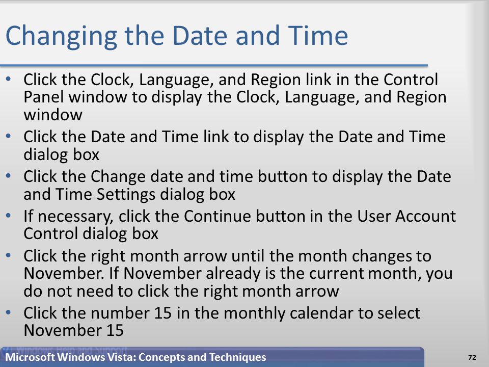 Changing the Date and Time 72 Microsoft Windows Vista: Concepts and Techniques Click the Clock, Language, and Region link in the Control Panel window to display the Clock, Language, and Region window Click the Date and Time link to display the Date and Time dialog box Click the Change date and time button to display the Date and Time Settings dialog box If necessary, click the Continue button in the User Account Control dialog box Click the right month arrow until the month changes to November.