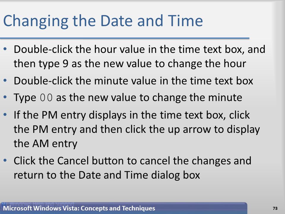 Changing the Date and Time Double-click the hour value in the time text box, and then type 9 as the new value to change the hour Double-click the minute value in the time text box Type 00 as the new value to change the minute If the PM entry displays in the time text box, click the PM entry and then click the up arrow to display the AM entry Click the Cancel button to cancel the changes and return to the Date and Time dialog box 73 Microsoft Windows Vista: Concepts and Techniques