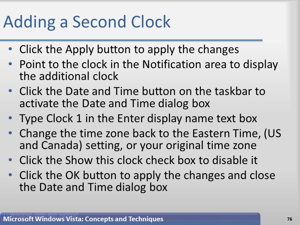 Adding a Second Clock Click the Apply button to apply the changes Point to the clock in the Notification area to display the additional clock Click the Date and Time button on the taskbar to activate the Date and Time dialog box Type Clock 1 in the Enter display name text box Change the time zone back to the Eastern Time, (US and Canada) setting, or your original time zone Click the Show this clock check box to disable it Click the OK button to apply the changes and close the Date and Time dialog box 76 Microsoft Windows Vista: Concepts and Techniques