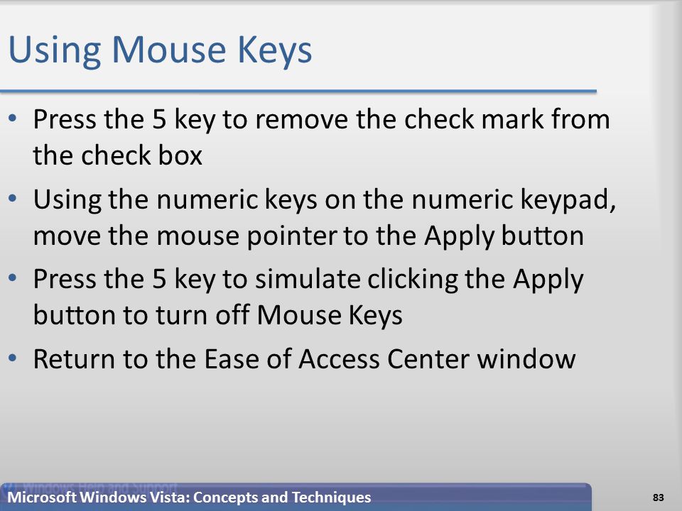 Using Mouse Keys Press the 5 key to remove the check mark from the check box Using the numeric keys on the numeric keypad, move the mouse pointer to the Apply button Press the 5 key to simulate clicking the Apply button to turn off Mouse Keys Return to the Ease of Access Center window 83 Microsoft Windows Vista: Concepts and Techniques