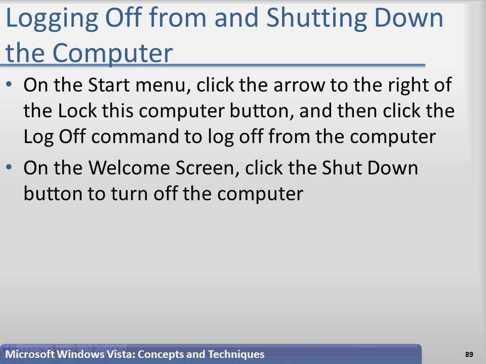 Logging Off from and Shutting Down the Computer On the Start menu, click the arrow to the right of the Lock this computer button, and then click the Log Off command to log off from the computer On the Welcome Screen, click the Shut Down button to turn off the computer Microsoft Windows Vista: Concepts and Techniques 89