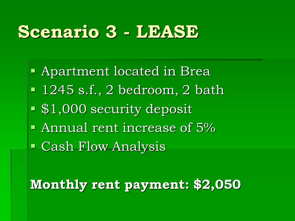Scenario 3 - LEASE  Apartment located in Brea  1245 s.f., 2 bedroom, 2 bath  $1,000 security deposit  Annual rent increase of 5%  Cash Flow Analysis Monthly rent payment: $2,050