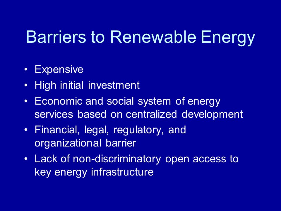 Barriers to Renewable Energy Expensive High initial investment Economic and social system of energy services based on centralized development Financial, legal, regulatory, and organizational barrier Lack of non-discriminatory open access to key energy infrastructure