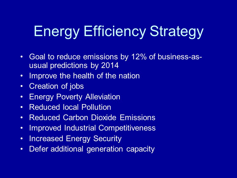 Energy Efficiency Strategy Goal to reduce emissions by 12% of business-as- usual predictions by 2014 Improve the health of the nation Creation of jobs Energy Poverty Alleviation Reduced local Pollution Reduced Carbon Dioxide Emissions Improved Industrial Competitiveness Increased Energy Security Defer additional generation capacity