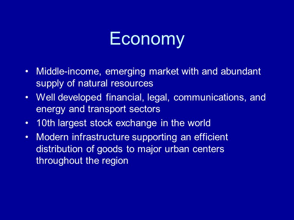 Economy Middle-income, emerging market with and abundant supply of natural resources Well developed financial, legal, communications, and energy and transport sectors 10th largest stock exchange in the world Modern infrastructure supporting an efficient distribution of goods to major urban centers throughout the region