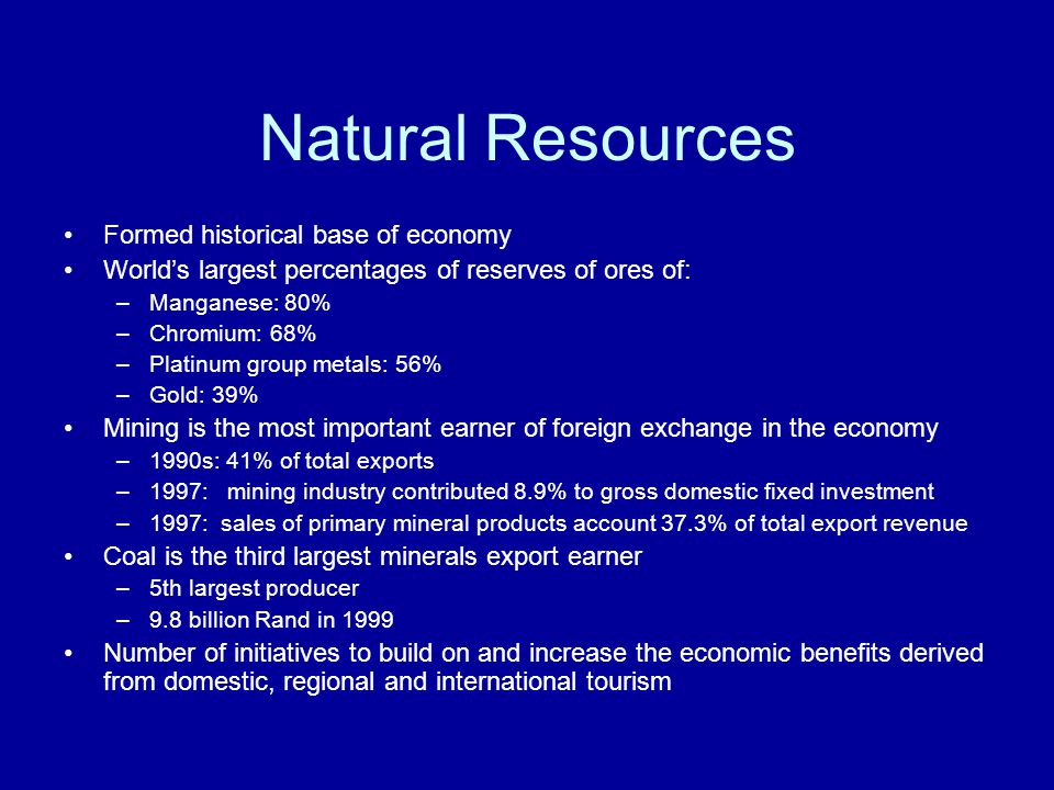 Natural Resources Formed historical base of economy World’s largest percentages of reserves of ores of: –Manganese: 80% –Chromium: 68% –Platinum group metals: 56% –Gold: 39% Mining is the most important earner of foreign exchange in the economy –1990s: 41% of total exports –1997: mining industry contributed 8.9% to gross domestic fixed investment –1997: sales of primary mineral products account 37.3% of total export revenue Coal is the third largest minerals export earner –5th largest producer –9.8 billion Rand in 1999 Number of initiatives to build on and increase the economic benefits derived from domestic, regional and international tourism