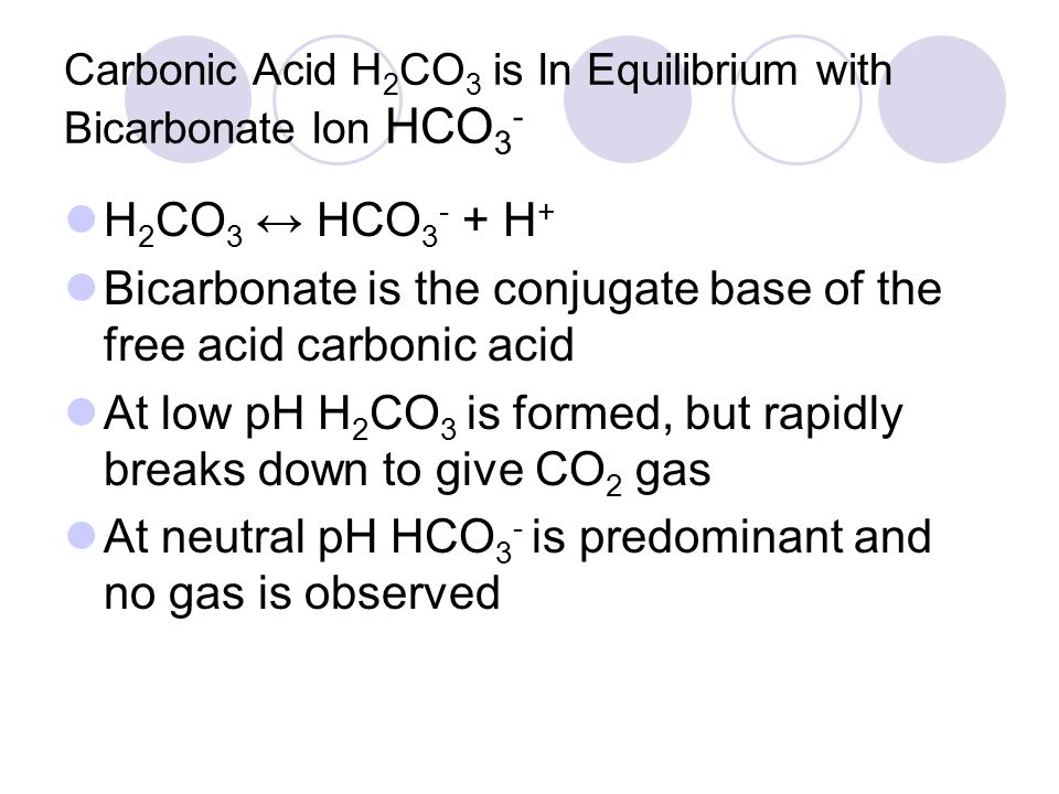 Carbonic Acid H 2 CO 3 is In Equilibrium with Bicarbonate Ion HCO 3 - H 2 CO 3 ↔ HCO H + Bicarbonate is the conjugate base of the free acid carbonic acid At low pH H 2 CO 3 is formed, but rapidly breaks down to give CO 2 gas At neutral pH HCO 3 - is predominant and no gas is observed
