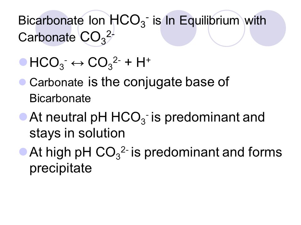 Bicarbonate Ion HCO 3 - is In Equilibrium with Carbonate CO 3 2- HCO 3 - ↔ CO H + Carbonate is the conjugate base of Bicarbonate At neutral pH HCO 3 - is predominant and stays in solution At high pH CO 3 2- is predominant and forms precipitate