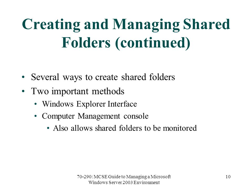 70-290: MCSE Guide to Managing a Microsoft Windows Server 2003 Environment 10 Creating and Managing Shared Folders (continued) Several ways to create shared folders Two important methods Windows Explorer Interface Computer Management console Also allows shared folders to be monitored