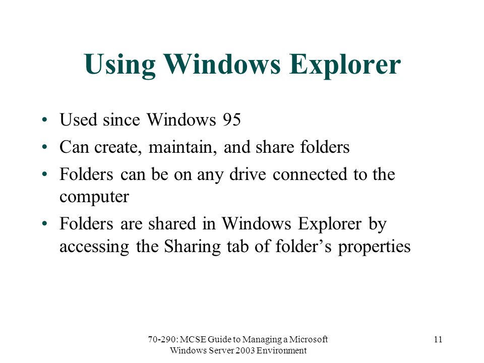 70-290: MCSE Guide to Managing a Microsoft Windows Server 2003 Environment 11 Using Windows Explorer Used since Windows 95 Can create, maintain, and share folders Folders can be on any drive connected to the computer Folders are shared in Windows Explorer by accessing the Sharing tab of folder’s properties