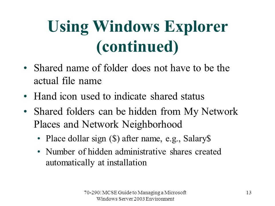70-290: MCSE Guide to Managing a Microsoft Windows Server 2003 Environment 13 Using Windows Explorer (continued) Shared name of folder does not have to be the actual file name Hand icon used to indicate shared status Shared folders can be hidden from My Network Places and Network Neighborhood Place dollar sign ($) after name, e.g., Salary$ Number of hidden administrative shares created automatically at installation