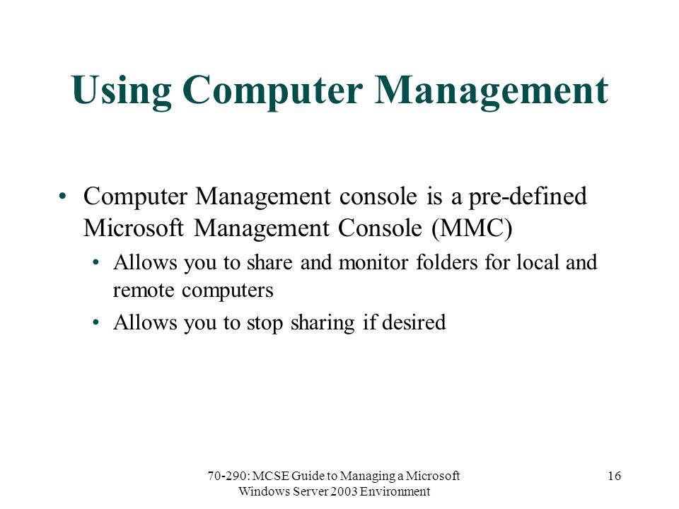 70-290: MCSE Guide to Managing a Microsoft Windows Server 2003 Environment 16 Using Computer Management Computer Management console is a pre-defined Microsoft Management Console (MMC) Allows you to share and monitor folders for local and remote computers Allows you to stop sharing if desired