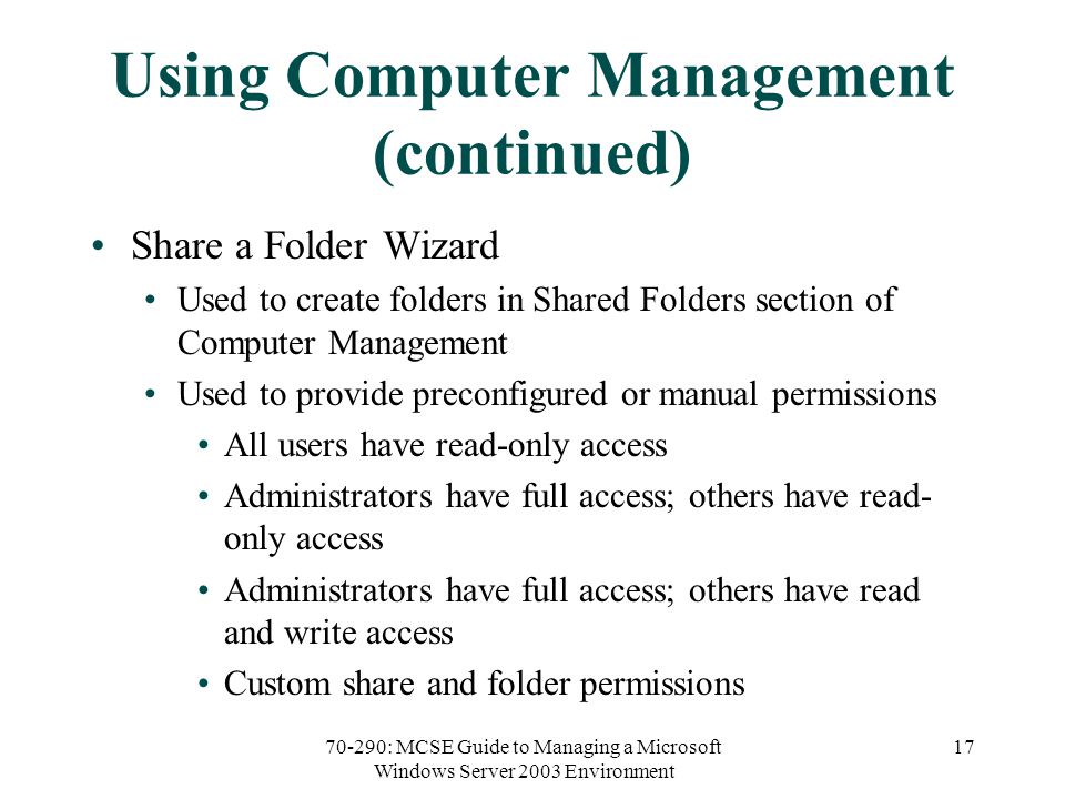 70-290: MCSE Guide to Managing a Microsoft Windows Server 2003 Environment 17 Using Computer Management (continued) Share a Folder Wizard Used to create folders in Shared Folders section of Computer Management Used to provide preconfigured or manual permissions All users have read-only access Administrators have full access; others have read- only access Administrators have full access; others have read and write access Custom share and folder permissions