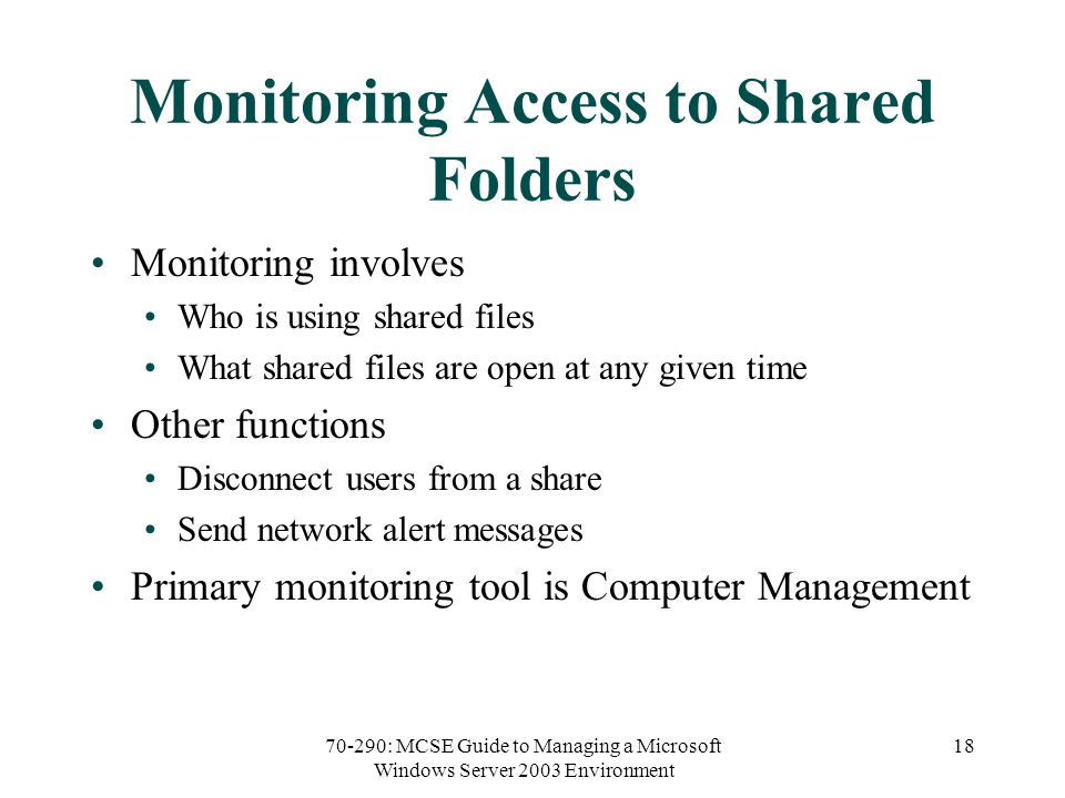 70-290: MCSE Guide to Managing a Microsoft Windows Server 2003 Environment 18 Monitoring Access to Shared Folders Monitoring involves Who is using shared files What shared files are open at any given time Other functions Disconnect users from a share Send network alert messages Primary monitoring tool is Computer Management