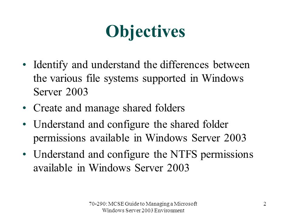 70-290: MCSE Guide to Managing a Microsoft Windows Server 2003 Environment 2 Objectives Identify and understand the differences between the various file systems supported in Windows Server 2003 Create and manage shared folders Understand and configure the shared folder permissions available in Windows Server 2003 Understand and configure the NTFS permissions available in Windows Server 2003