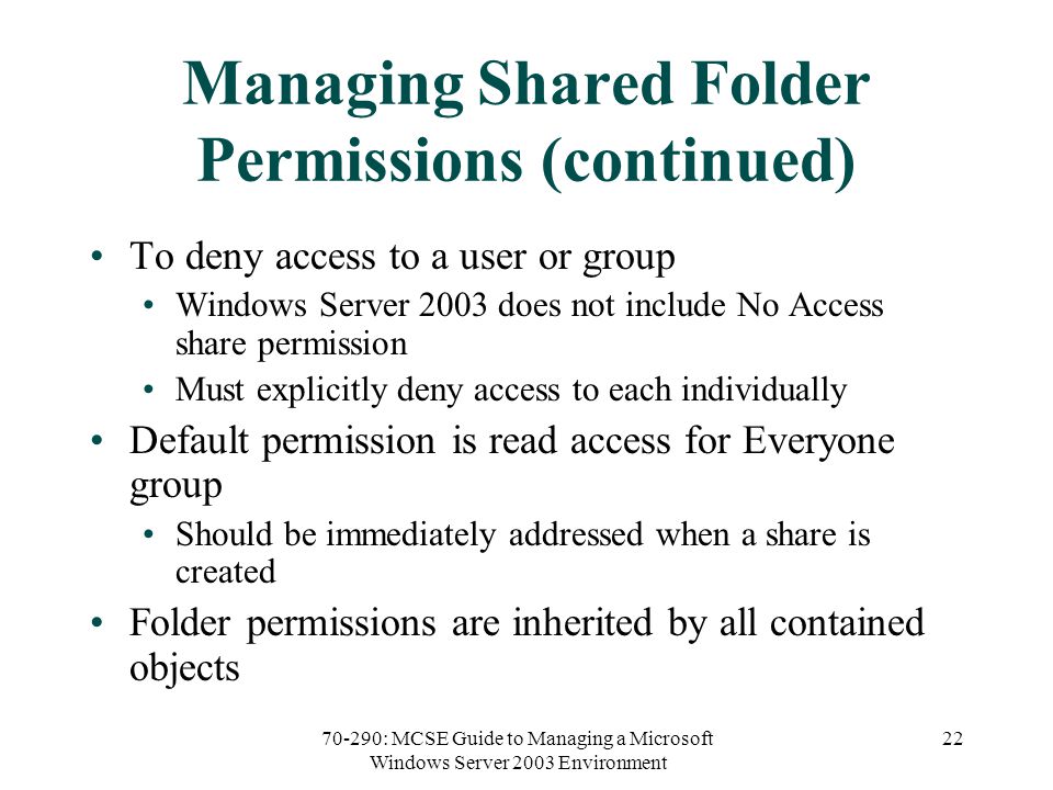 70-290: MCSE Guide to Managing a Microsoft Windows Server 2003 Environment 22 Managing Shared Folder Permissions (continued) To deny access to a user or group Windows Server 2003 does not include No Access share permission Must explicitly deny access to each individually Default permission is read access for Everyone group Should be immediately addressed when a share is created Folder permissions are inherited by all contained objects