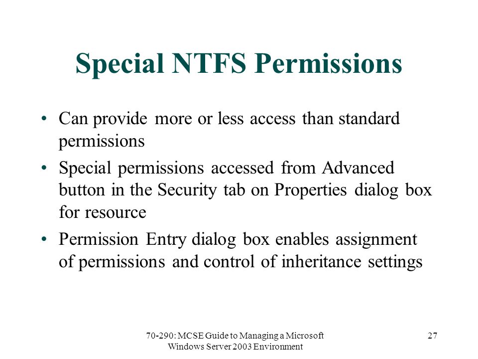 70-290: MCSE Guide to Managing a Microsoft Windows Server 2003 Environment 27 Special NTFS Permissions Can provide more or less access than standard permissions Special permissions accessed from Advanced button in the Security tab on Properties dialog box for resource Permission Entry dialog box enables assignment of permissions and control of inheritance settings