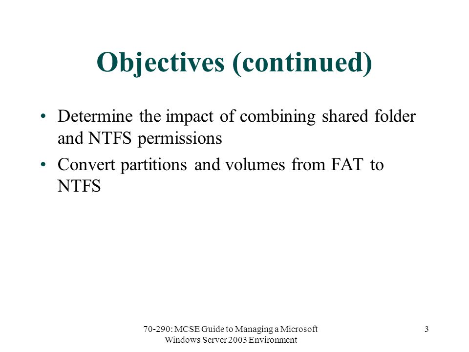 70-290: MCSE Guide to Managing a Microsoft Windows Server 2003 Environment 3 Objectives (continued) Determine the impact of combining shared folder and NTFS permissions Convert partitions and volumes from FAT to NTFS