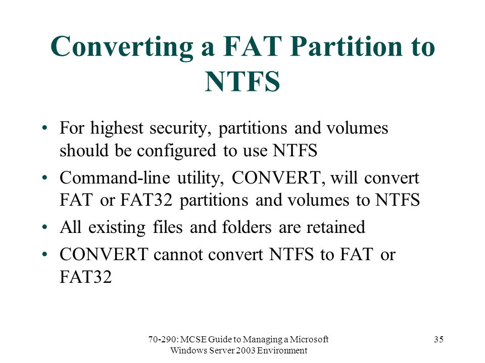 70-290: MCSE Guide to Managing a Microsoft Windows Server 2003 Environment 35 Converting a FAT Partition to NTFS For highest security, partitions and volumes should be configured to use NTFS Command-line utility, CONVERT, will convert FAT or FAT32 partitions and volumes to NTFS All existing files and folders are retained CONVERT cannot convert NTFS to FAT or FAT32