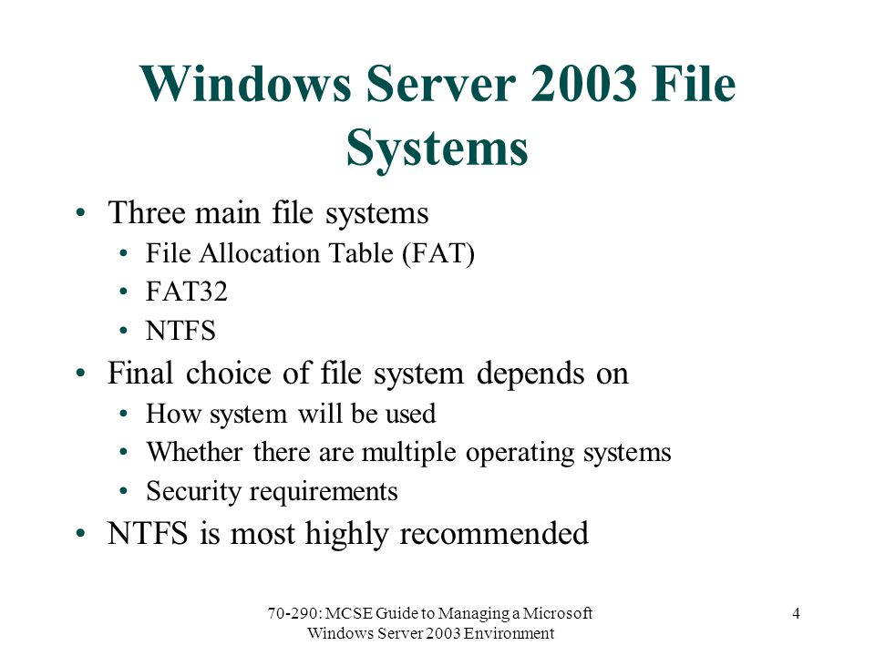 70-290: MCSE Guide to Managing a Microsoft Windows Server 2003 Environment 4 Windows Server 2003 File Systems Three main file systems File Allocation Table (FAT) FAT32 NTFS Final choice of file system depends on How system will be used Whether there are multiple operating systems Security requirements NTFS is most highly recommended