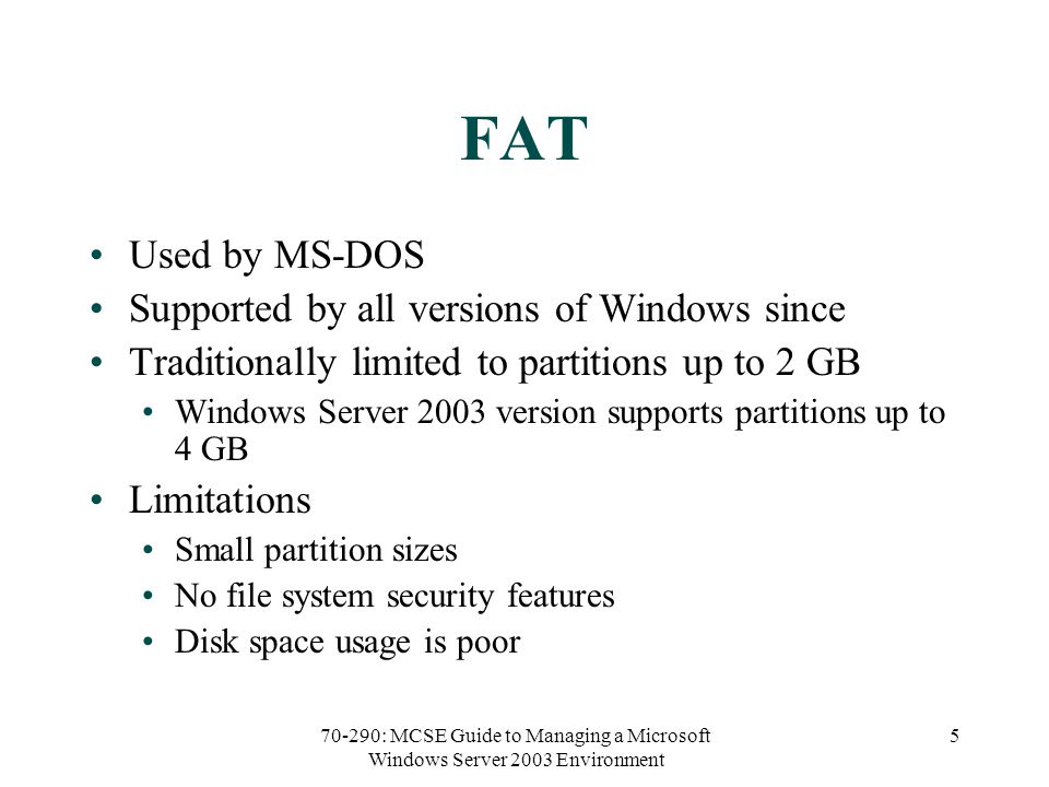 70-290: MCSE Guide to Managing a Microsoft Windows Server 2003 Environment 5 FAT Used by MS-DOS Supported by all versions of Windows since Traditionally limited to partitions up to 2 GB Windows Server 2003 version supports partitions up to 4 GB Limitations Small partition sizes No file system security features Disk space usage is poor