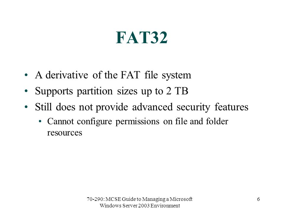 70-290: MCSE Guide to Managing a Microsoft Windows Server 2003 Environment 6 FAT32 A derivative of the FAT file system Supports partition sizes up to 2 TB Still does not provide advanced security features Cannot configure permissions on file and folder resources