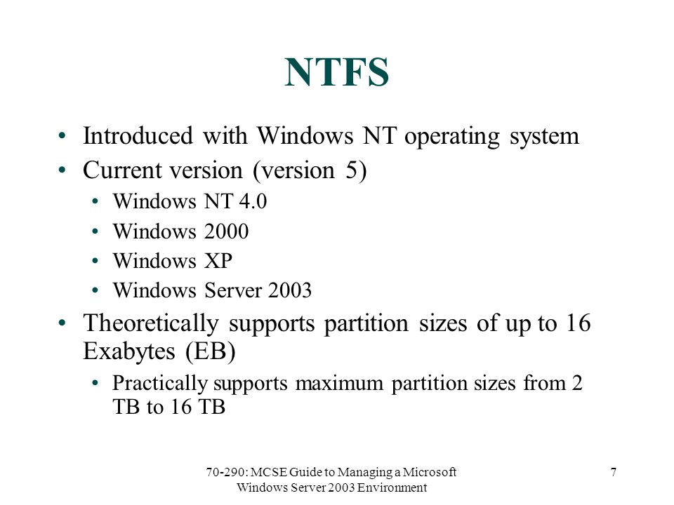 70-290: MCSE Guide to Managing a Microsoft Windows Server 2003 Environment 7 NTFS Introduced with Windows NT operating system Current version (version 5) Windows NT 4.0 Windows 2000 Windows XP Windows Server 2003 Theoretically supports partition sizes of up to 16 Exabytes (EB) Practically supports maximum partition sizes from 2 TB to 16 TB