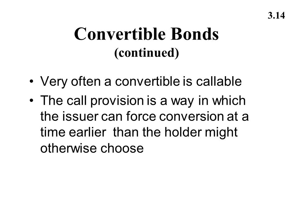 3.14 Convertible Bonds (continued) Very often a convertible is callable The call provision is a way in which the issuer can force conversion at a time earlier than the holder might otherwise choose